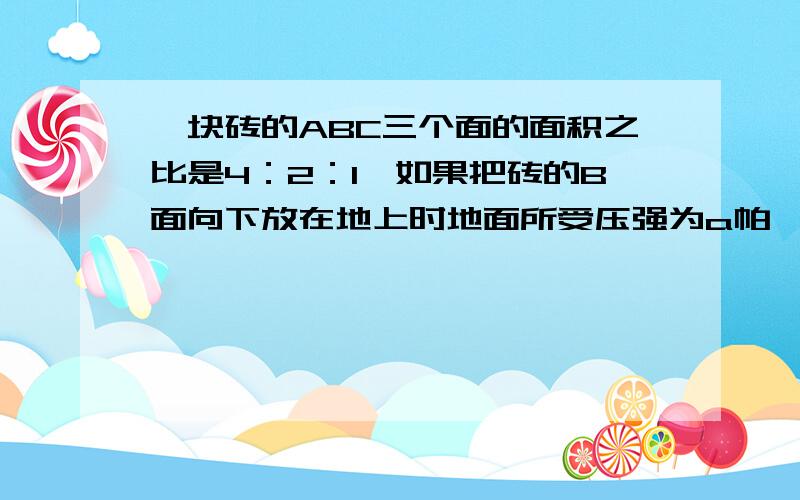 一块砖的ABC三个面的面积之比是4：2：1,如果把砖的B面向下放在地上时地面所受压强为a帕,则把砖A面和C面分别向下放在地上,地面所受压强分别为多大?