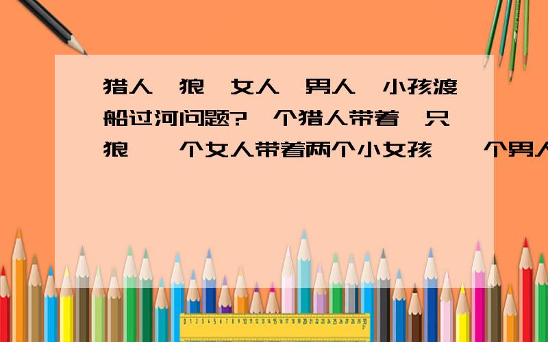 猎人、狼、女人、男人、小孩渡船过河问题?一个猎人带着一只狼,一个女人带着两个小女孩,一个男人带着两个小男孩,他们要渡船过河.while1：if 猎人离开狼else狼会把所有的人吃掉while2if女人