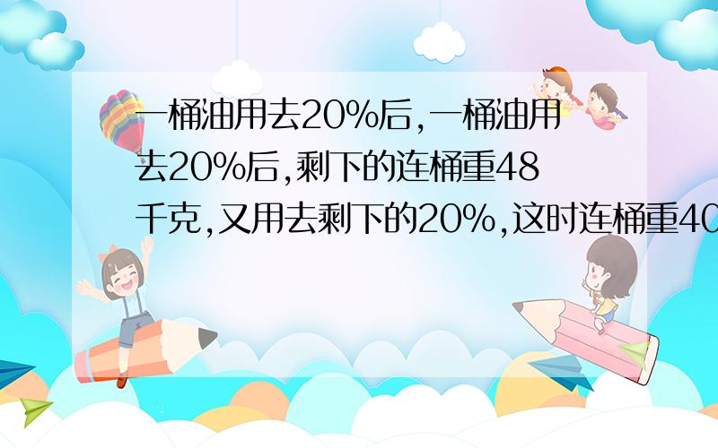 一桶油用去20%后,一桶油用去20%后,剩下的连桶重48千克,又用去剩下的20%,这时连桶重40千克,桶里原有油多少千克?