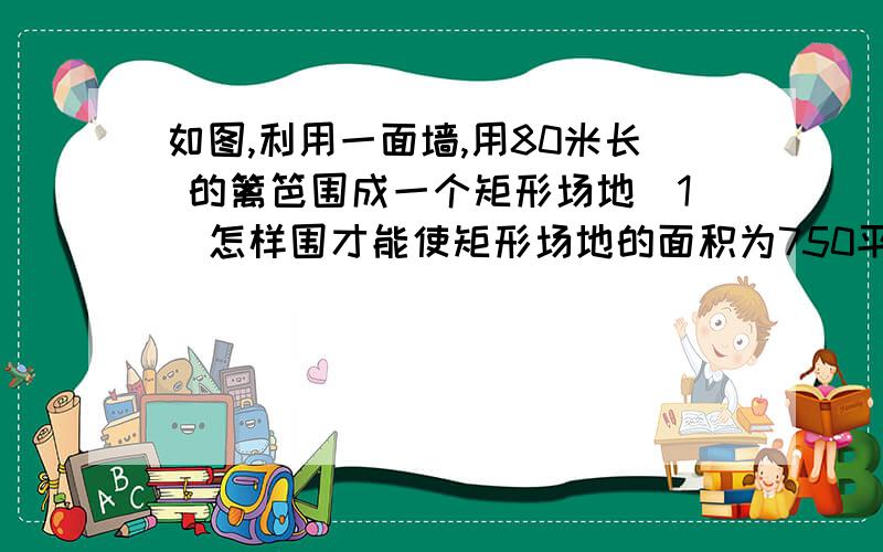 如图,利用一面墙,用80米长 的篱笆围成一个矩形场地（1）怎样围才能使矩形场地的面积为750平方米?（2）能否使所围的矩形场地面积为810平方米?为什么?