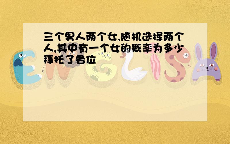 三个男人两个女,随机选择两个人,其中有一个女的概率为多少拜托了各位