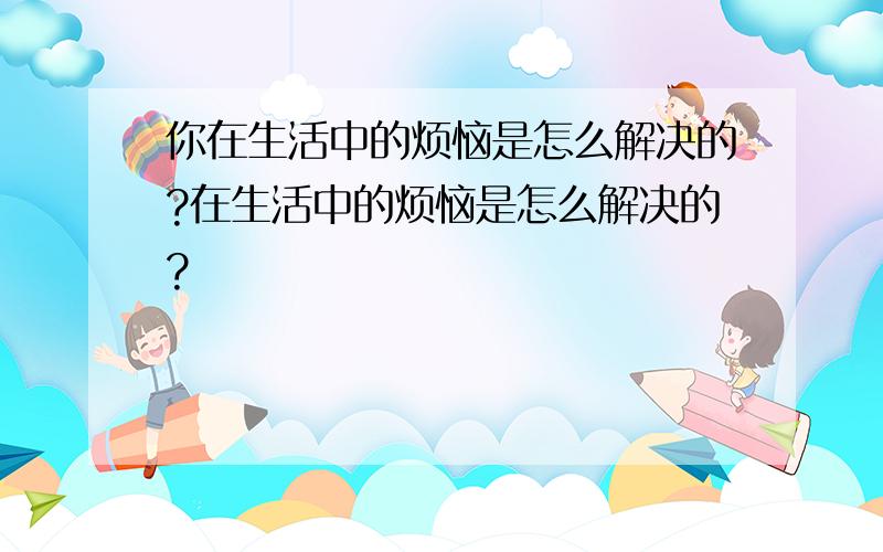 你在生活中的烦恼是怎么解决的?在生活中的烦恼是怎么解决的?