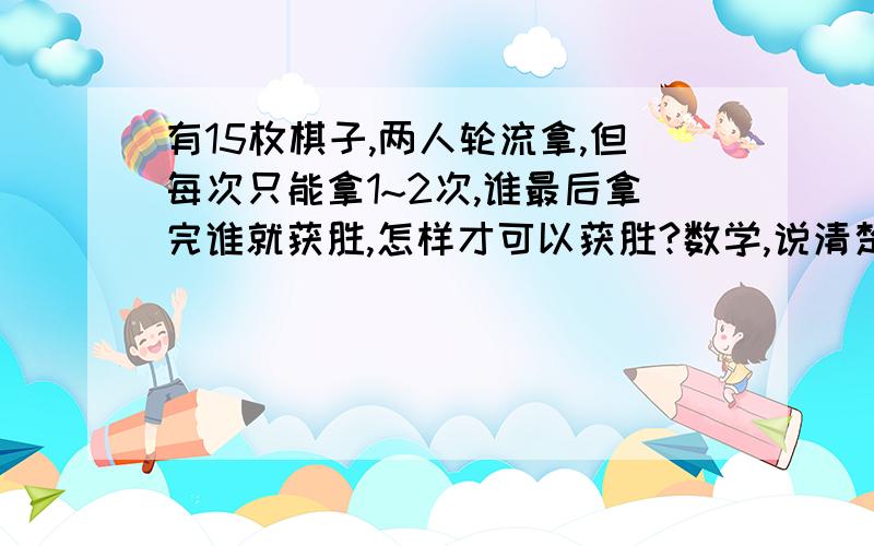 有15枚棋子,两人轮流拿,但每次只能拿1~2次,谁最后拿完谁就获胜,怎样才可以获胜?数学,说清楚