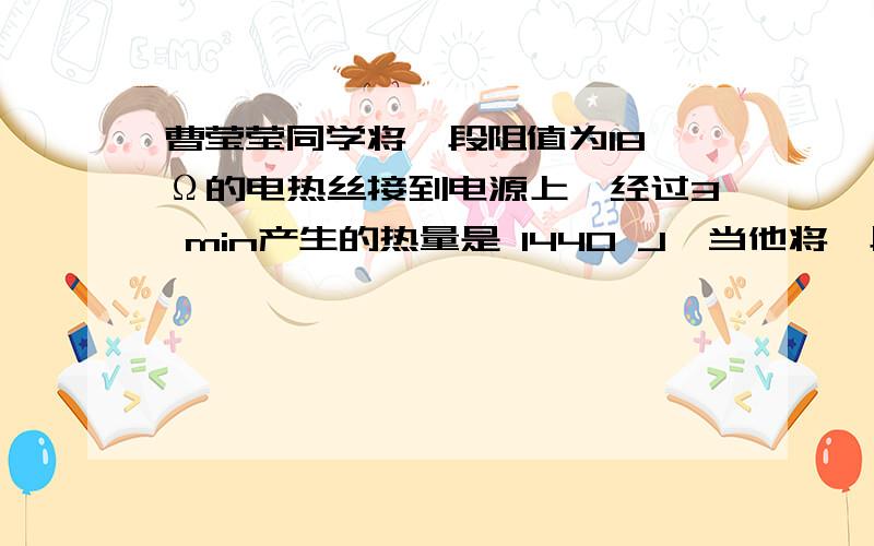 曹莹莹同学将一段阻值为18 Ω的电热丝接到电源上,经过3 min产生的热量是 1440 J,当他将一段阻值为6 Ω的电热丝接到这个电源上时,2 min内产生的热量是多少?