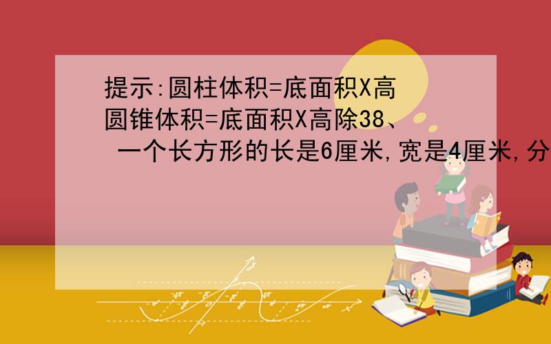 提示:圆柱体积=底面积X高 圆锥体积=底面积X高除38、 一个长方形的长是6厘米,宽是4厘米,分别以它的长和宽为轴旋转,形成两个圆柱.比较这两个圆柱的体积,哪一个大?大多少?9、 一个直角三角