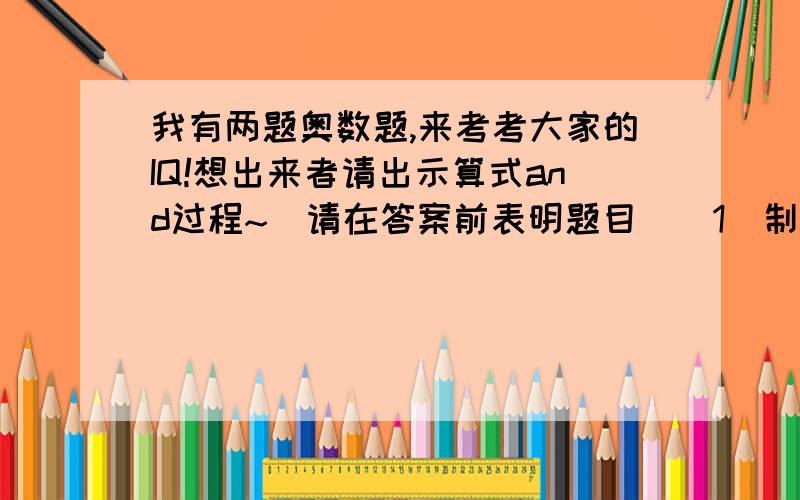 我有两题奥数题,来考考大家的IQ!想出来者请出示算式and过程~（请在答案前表明题目）[1]制作一批零件,甲车间要10天完成,如果甲车间和乙车间一起做只要6天完成,乙车间与丙车间一起做,需要8