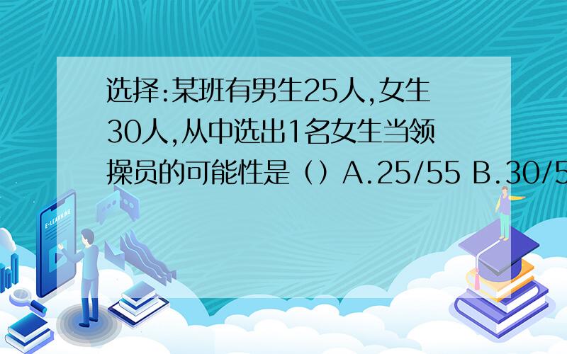 选择:某班有男生25人,女生30人,从中选出1名女生当领操员的可能性是（）A.25/55 B.30/55 C.25/30 D.30/25现有10个黑球,10个白球,往口袋中放（）,摸到黑球的可能性是6/13.A.4黑4白            B.4黑2白