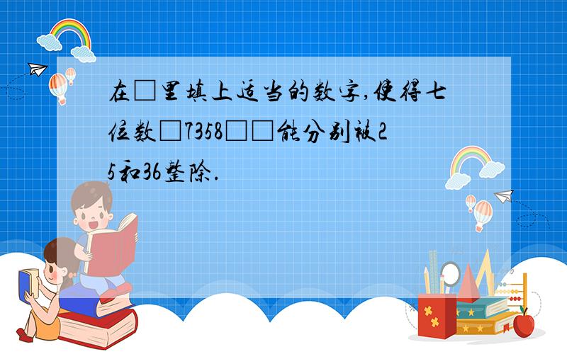 在□里填上适当的数字,使得七位数□7358□□能分别被25和36整除.