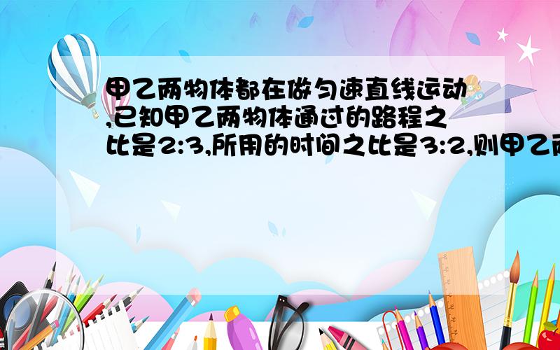 甲乙两物体都在做匀速直线运动,已知甲乙两物体通过的路程之比是2:3,所用的时间之比是3:2,则甲乙两物体运动的速度之比为_____?