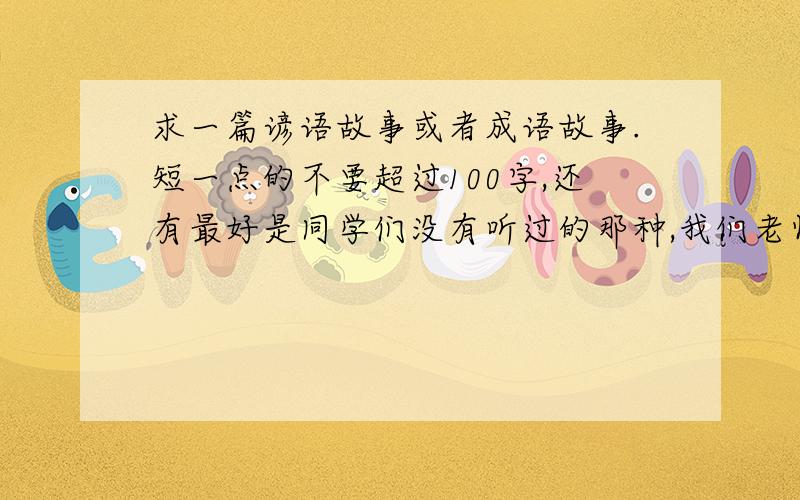 求一篇谚语故事或者成语故事.短一点的不要超过100字,还有最好是同学们没有听过的那种,我们老师每天叫同学上去讲,轮流按学号来的.马上就刀我了啊!大家快点帮帮忙.谢谢啦!