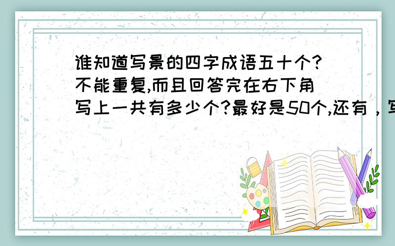 谁知道写景的四字成语五十个?不能重复,而且回答完在右下角写上一共有多少个?最好是50个,还有，写完以后还要写上自己的qq号，我要交朋友