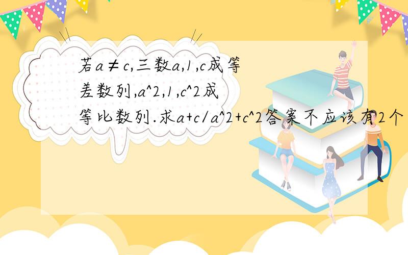 若a≠c,三数a,1,c成等差数列,a^2,1,c^2成等比数列.求a+c/a^2+c^2答案不应该有2个么.书后只有一个是印错了还是?