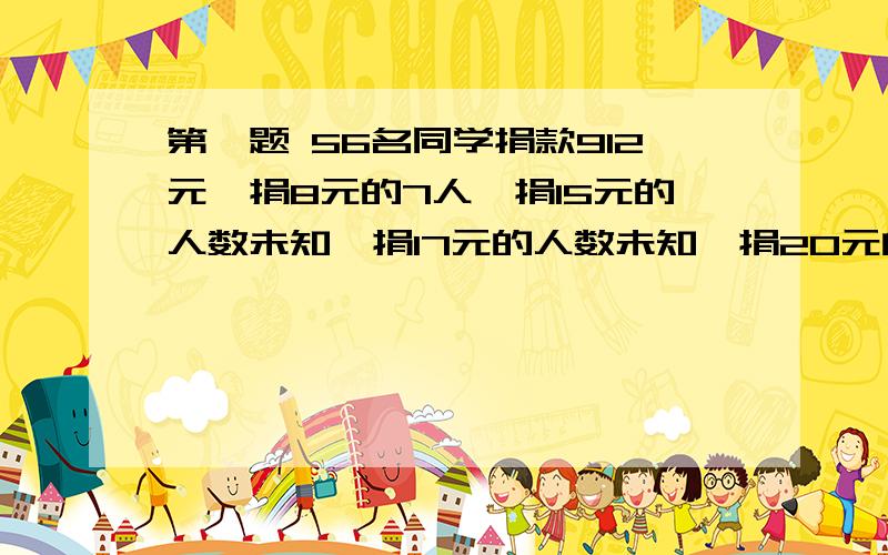 第一题 56名同学捐款912元,捐8元的7人,捐15元的人数未知,捐17元的人数未知,捐20元的10人,捐50元的1人问：捐17,15元的各多少人.第二题 购票人数 50人 51~100人 100人以上每人门票（元） 13 11 9有甲