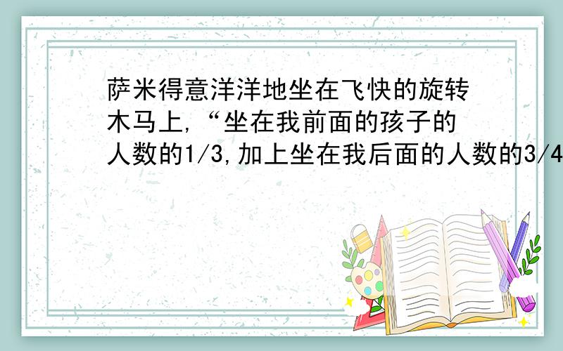 萨米得意洋洋地坐在飞快的旋转木马上,“坐在我前面的孩子的人数的1/3,加上坐在我后面的人数的3/4,就等于在木马上玩耍的孩子总数,有多少孩子坐在旋转木马上?”