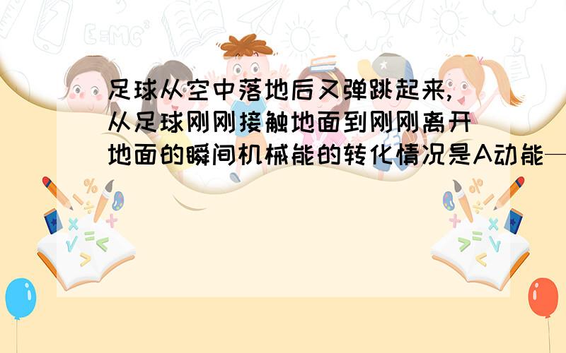 足球从空中落地后又弹跳起来,从足球刚刚接触地面到刚刚离开地面的瞬间机械能的转化情况是A动能—势能---动能B动能--势能--动能--势能C势能--动能--势能D势能--动能--势能--动能