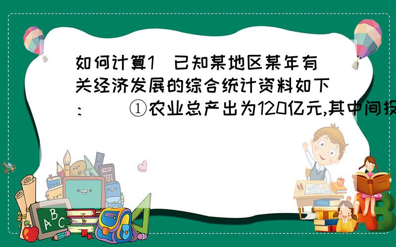 如何计算1．已知某地区某年有关经济发展的综合统计资料如下：　　①农业总产出为120亿元,其中间投人为40亿元；　　②工业总产出为350亿元,其中间投人为250亿元；　　③建筑业总产出为15