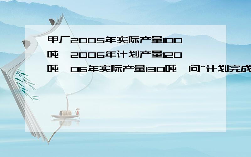 甲厂2005年实际产量100吨,2006年计划产量120吨,06年实际产量130吨,问“计划完成%”和“2006年实际产量为2005年的％”?如果除不尽,直接像“120/130”都可以,只要有过程就可以啦,