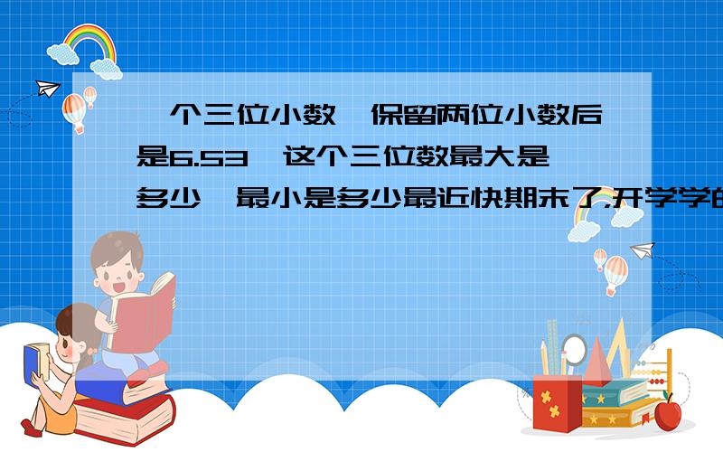 一个三位小数,保留两位小数后是6.53,这个三位数最大是多少,最小是多少最近快期末了，开学学的都忘了