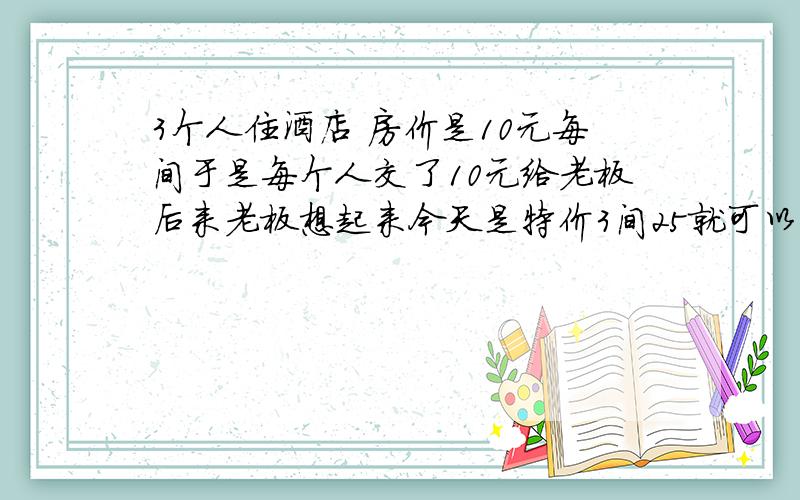 3个人住酒店 房价是10元每间于是每个人交了10元给老板后来老板想起来今天是特价3间25就可以了 于是叫服务员退了5元给他们 那个服务员贪心自己拿了2元 还给每个人一元这样的话相当于每