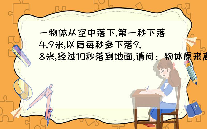 一物体从空中落下,第一秒下落4.9米,以后每秒多下落9.8米,经过10秒落到地面,请问：物体原来离地面有多