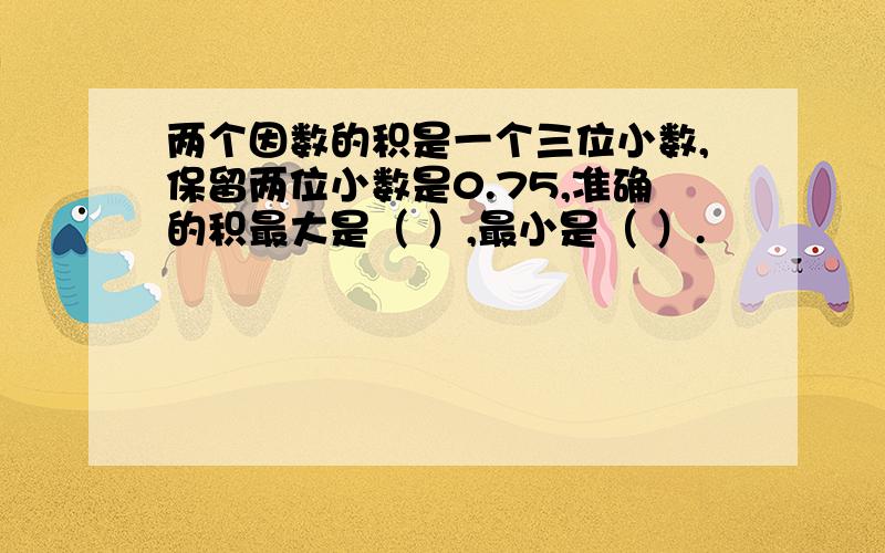 两个因数的积是一个三位小数,保留两位小数是0.75,准确的积最大是（ ）,最小是（ ）.