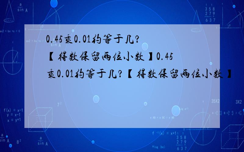 0.45乘0.01约等于几?【得数保留两位小数】0.45乘0.01约等于几?【得数保留两位小数】