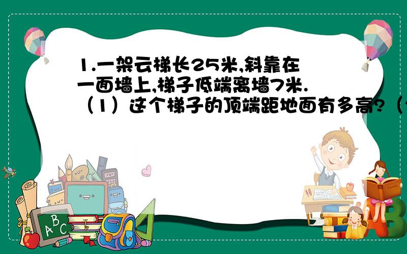 1.一架云梯长25米,斜靠在一面墙上,梯子低端离墙7米.（1）这个梯子的顶端距地面有多高?（2）如果梯子一架梯子长25米．斜在一面墙上．梯子低端离墙7米 那么梯子的顶端下滑了4米 梯子的底