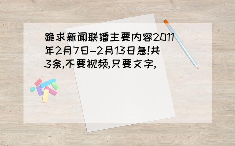 跪求新闻联播主要内容2011年2月7日-2月13日急!共3条,不要视频,只要文字,