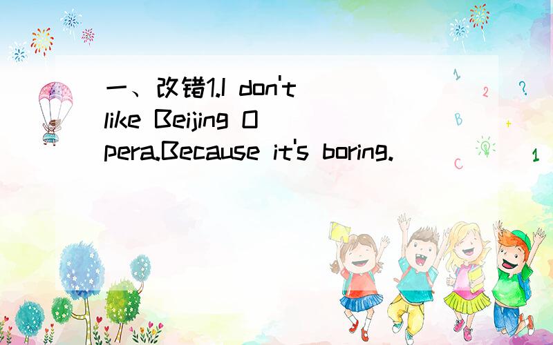 一、改错1.I don't like Beijing Opera.Because it's boring.____________________________________二、用所给词的适当形式填空1.He wants ____(swim) in the pooi.2.He likes ____(run) in the morning.3.They often go ____(see) an action movie.4.