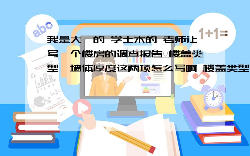 我是大一的 学土木的 老师让写一个楼房的调查报告 楼盖类型、墙体厚度这两项怎么写啊 楼盖类型都有什么呀?墙体厚度一般是多少啊（北京地区的居民楼）