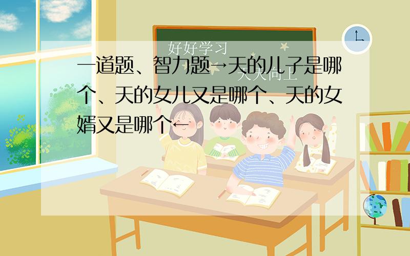 一道题、智力题→天的儿子是哪个、天的女儿又是哪个、天的女婿又是哪个←