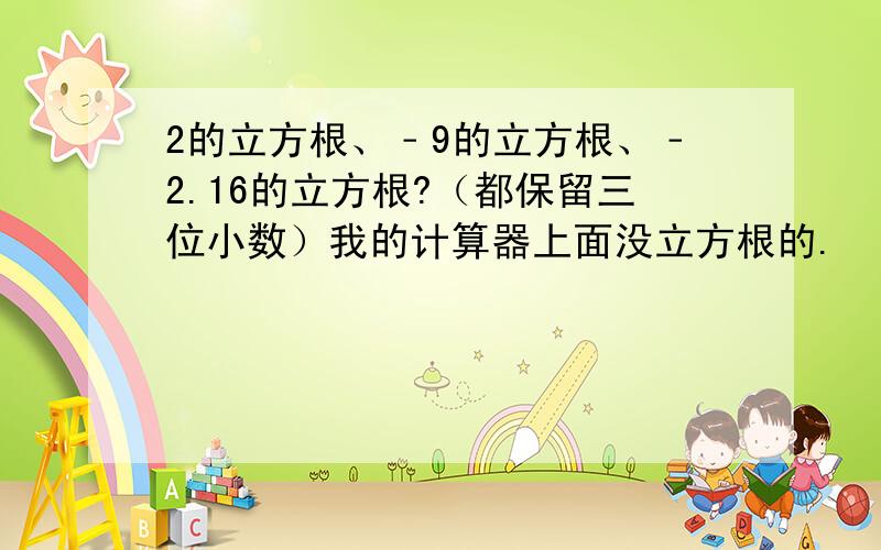 2的立方根、﹣9的立方根、﹣2.16的立方根?（都保留三位小数）我的计算器上面没立方根的.