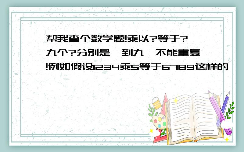 帮我查个数学题!乘以?等于?九个?分别是一到九,不能重复!例如假设1234乘5等于6789这样的…