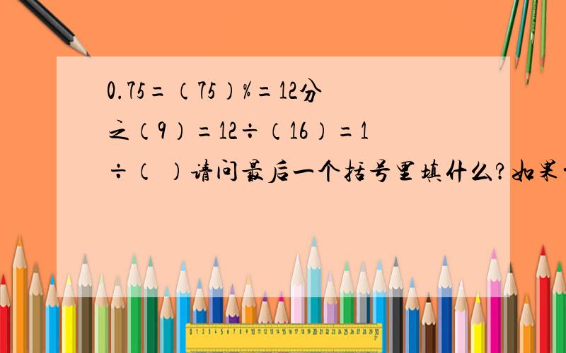 0.75=（75）%=12分之（9）=12÷（16）=1÷（ ）请问最后一个括号里填什么?如果前面的括号里有错的请帮我纠正一下,