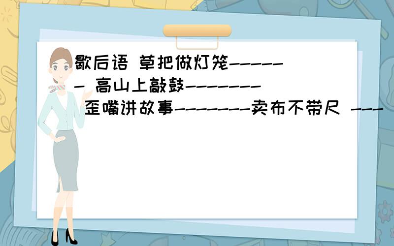 歇后语 草把做灯笼------ 高山上敲鼓------- 歪嘴讲故事-------卖布不带尺 --- 饭锅冒烟----- 宋江的军师-