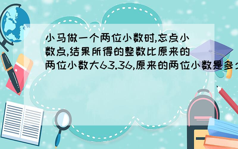 小马做一个两位小数时,忘点小数点,结果所得的整数比原来的两位小数大63.36,原来的两位小数是多少?