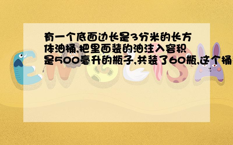 有一个底面边长是3分米的长方体油桶,把里面装的油注入容积是500毫升的瓶子,共装了60瓶,这个桶装的油深多少?是多少?