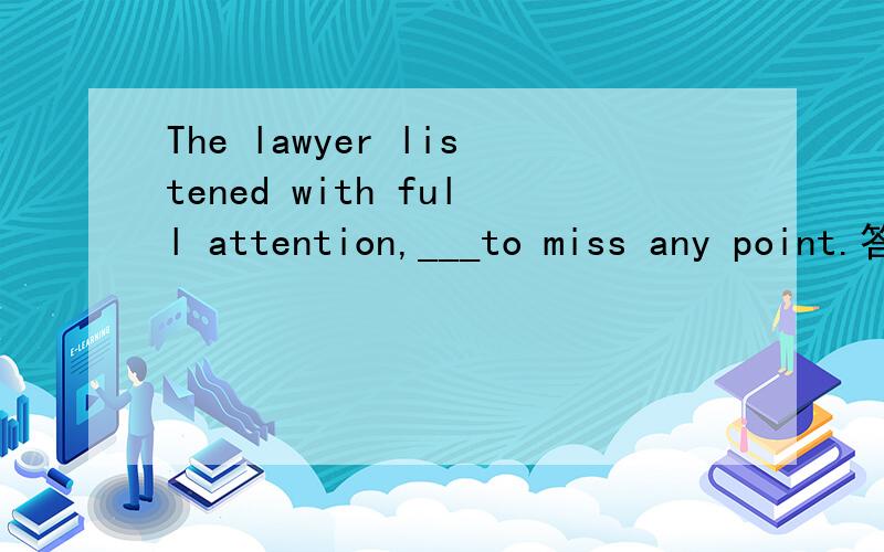 The lawyer listened with full attention,___to miss any point.答案trying not为什么不是 不定试表目的 而是伴随状语呢.怎么看出来的啊