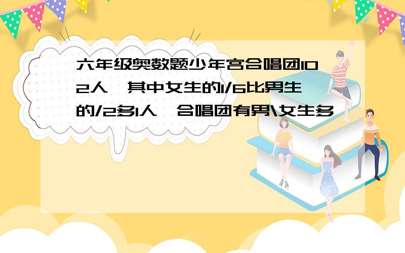 六年级奥数题少年宫合唱团102人,其中女生的1/6比男生的/2多1人,合唱团有男\女生多