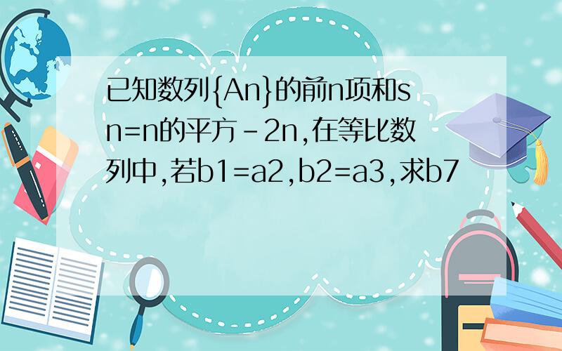 已知数列{An}的前n项和sn=n的平方-2n,在等比数列中,若b1=a2,b2=a3,求b7