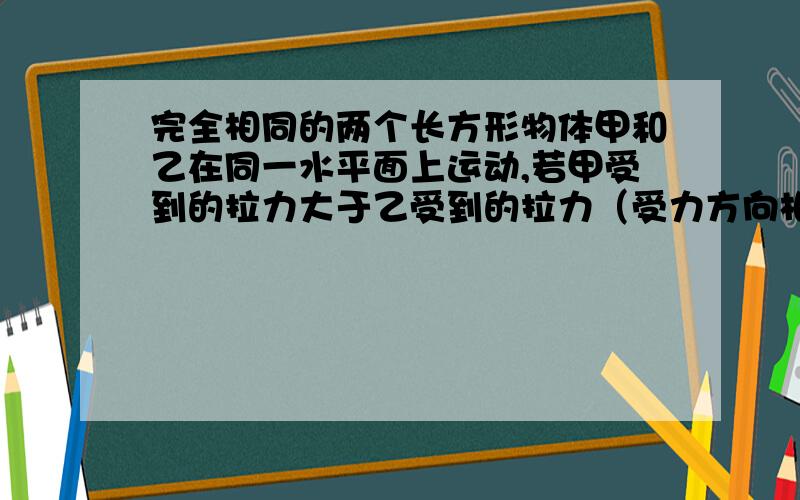 完全相同的两个长方形物体甲和乙在同一水平面上运动,若甲受到的拉力大于乙受到的拉力（受力方向相同）,若不计空气阻力,则甲受到的摩擦力（ ）.A 大于乙B 等于乙C 小于乙D 无法确定请说