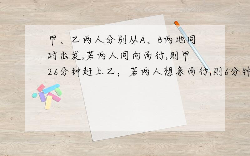 甲、乙两人分别从A、B两地同时出发,若两人同向而行,则甲26分钟赶上乙；若两人想象而行,则6分钟可相遇.已知乙每分钟行50米,求A、B两地的距离.（请用算术法解题.）