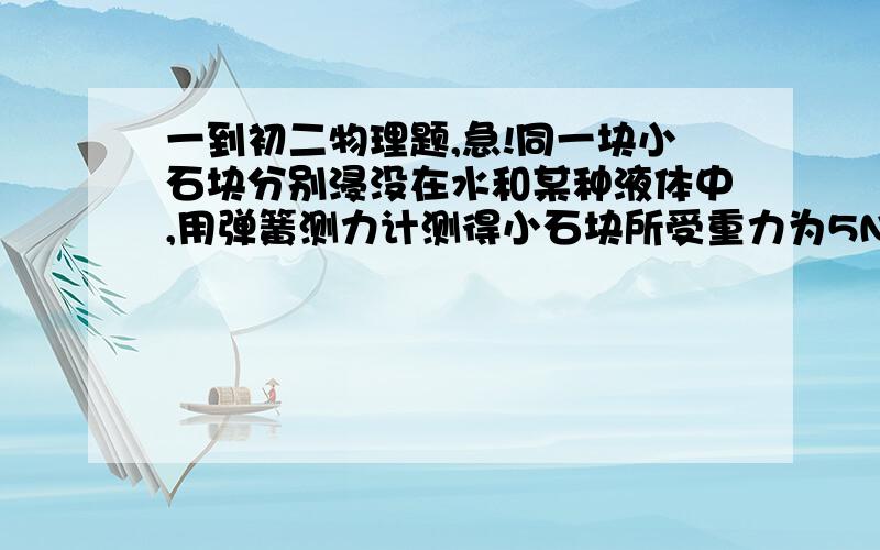 一到初二物理题,急!同一块小石块分别浸没在水和某种液体中,用弹簧测力计测得小石块所受重力为5N,浸没在水里时所受重力为2N,浸没在某种液体是所受重力为3N,则小石块的密度是多少kg/m3,这