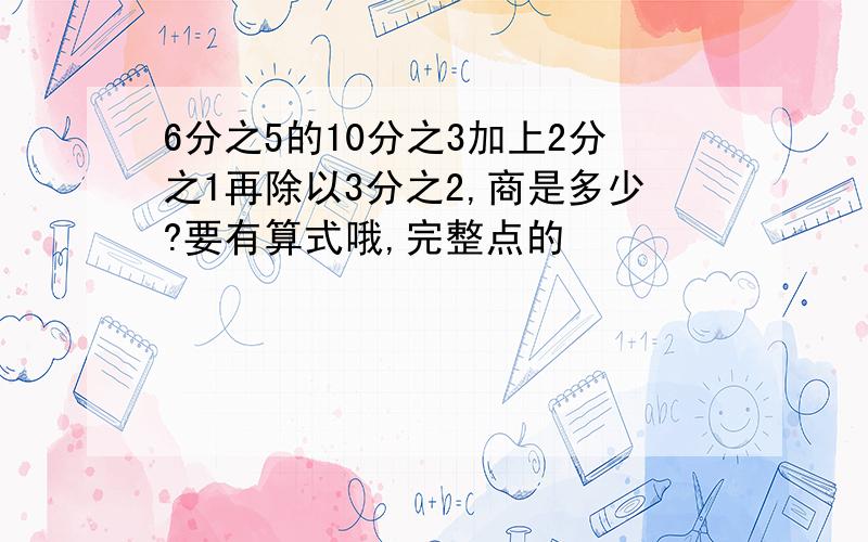 6分之5的10分之3加上2分之1再除以3分之2,商是多少?要有算式哦,完整点的