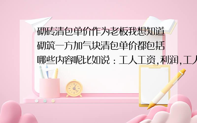 砌砖清包单价作为老板我想知道砌筑一方加气块清包单价都包括哪些内容呢比如说：工人工资,利润,工人伙食,楼层清理等等都加考虑上,他们的比例大概是多少呢（按一方砖计算）