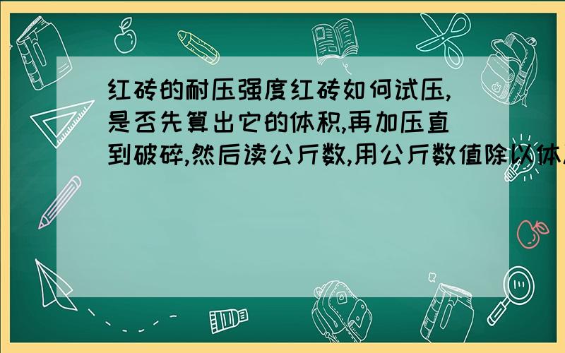 红砖的耐压强度红砖如何试压,是否先算出它的体积,再加压直到破碎,然后读公斤数,用公斤数值除以体积就得到耐压强度.