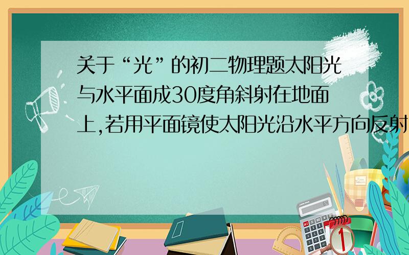 关于“光”的初二物理题太阳光与水平面成30度角斜射在地面上,若用平面镜使太阳光沿水平方向反射,则平面镜与水平面的夹角为___________.一条光线垂直射在平面镜上,若保持入射光线的位置