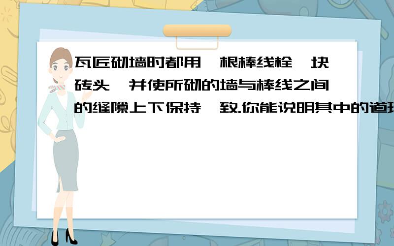 瓦匠砌墙时都用一根棒线栓一块砖头,并使所砌的墙与棒线之间的缝隙上下保持一致.你能说明其中的道理吗