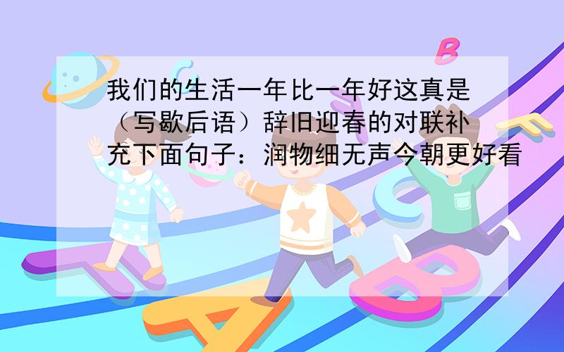 我们的生活一年比一年好这真是（写歇后语）辞旧迎春的对联补充下面句子：润物细无声今朝更好看