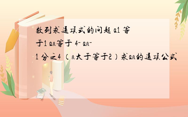 数列求通项式的问题 a1 等于1 an等于 4- an-1 分之4 （n大于等于2）求an的通项公式